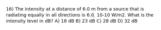 16) The intensity at a distance of 6.0 m from a source that is radiating equally in all directions is 6.0 ̨ 10-10 W/m2. What is the intensity level in dB? A) 18 dB B) 23 dB C) 28 dB D) 32 dB