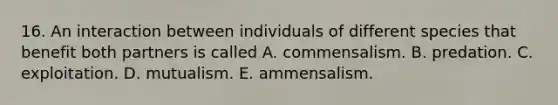 16. An interaction between individuals of different species that benefit both partners is called A. commensalism. B. predation. C. exploitation. D. mutualism. E. ammensalism.