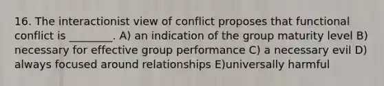 16. The interactionist view of conflict proposes that functional conflict is ________. A) an indication of the group maturity level B) necessary for effective group performance C) a necessary evil D) always focused around relationships E)universally harmful