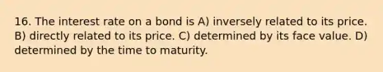 16. The interest rate on a bond is A) inversely related to its price. B) directly related to its price. C) determined by its face value. D) determined by the time to maturity.