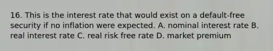 16. This is the interest rate that would exist on a default-free security if no inflation were expected. A. nominal interest rate B. real interest rate C. real risk free rate D. market premium