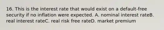 16. This is the interest rate that would exist on a default-free security if no inflation were expected. A. nominal interest rateB. real interest rateC. real risk free rateD. market premium