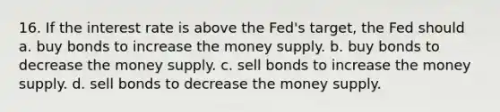 16. If the interest rate is above the Fed's target, the Fed should a. buy bonds to increase the money supply. b. buy bonds to decrease the money supply. c. sell bonds to increase the money supply. d. sell bonds to decrease the money supply.