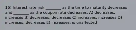 16) Interest rate risk ________ as the time to maturity decreases and ________ as the coupon rate decreases. A) decreases; increases B) decreases; decreases C) increases; increases D) increases; decreases E) increases; is unaffected