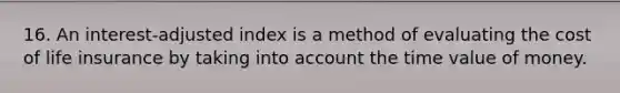 16. An interest-adjusted index is a method of evaluating the cost of life insurance by taking into account the time value of money.