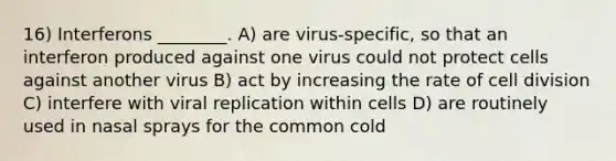 16) Interferons ________. A) are virus-specific, so that an interferon produced against one virus could not protect cells against another virus B) act by increasing the rate of cell division C) interfere with viral replication within cells D) are routinely used in nasal sprays for the common cold