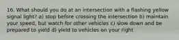 16. What should you do at an intersection with a flashing yellow signal light? a) stop before crossing the intersection b) maintain your speed, but watch for other vehicles c) slow down and be prepared to yield d) yield to vehicles on your right