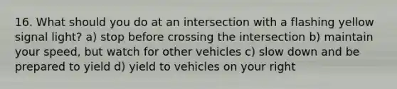 16. What should you do at an intersection with a flashing yellow signal light? a) stop before crossing the intersection b) maintain your speed, but watch for other vehicles c) slow down and be prepared to yield d) yield to vehicles on your right