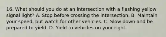 16. What should you do at an intersection with a flashing yellow signal light? A. Stop before crossing the intersection. B. Maintain your speed, but watch for other vehicles. C. Slow down and be prepared to yield. D. Yield to vehicles on your right.