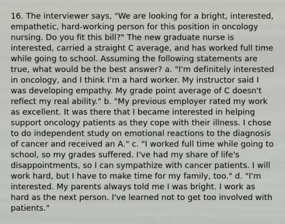 16. The interviewer says, "We are looking for a bright, interested, empathetic, hard-working person for this position in oncology nursing. Do you fit this bill?" The new graduate nurse is interested, carried a straight C average, and has worked full time while going to school. Assuming the following statements are true, what would be the best answer? a. "I'm definitely interested in oncology, and I think I'm a hard worker. My instructor said I was developing empathy. My grade point average of C doesn't reflect my real ability." b. "My previous employer rated my work as excellent. It was there that I became interested in helping support oncology patients as they cope with their illness. I chose to do independent study on emotional reactions to the diagnosis of cancer and received an A." c. "I worked full time while going to school, so my grades suffered. I've had my share of life's disappointments, so I can sympathize with cancer patients. I will work hard, but I have to make time for my family, too." d. "I'm interested. My parents always told me I was bright. I work as hard as the next person. I've learned not to get too involved with patients."