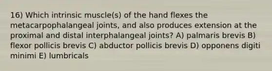 16) Which intrinsic muscle(s) of the hand flexes the metacarpophalangeal joints, and also produces extension at the proximal and distal interphalangeal joints? A) palmaris brevis B) flexor pollicis brevis C) abductor pollicis brevis D) opponens digiti minimi E) lumbricals