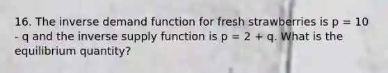 16. The inverse demand function for fresh strawberries is p = 10 - q and the inverse supply function is p = 2 + q. What is the equilibrium quantity?