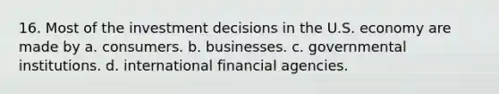 16. Most of the investment decisions in the U.S. economy are made by a. consumers. b. businesses. c. governmental institutions. d. international financial agencies.