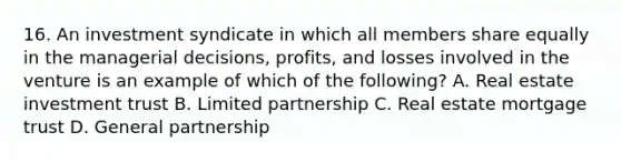 16. An investment syndicate in which all members share equally in the managerial decisions, profits, and losses involved in the venture is an example of which of the following? A. Real estate investment trust B. Limited partnership C. Real estate mortgage trust D. General partnership