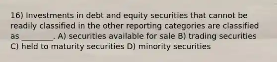 16) Investments in debt and equity securities that cannot be readily classified in the other reporting categories are classified as ________. A) securities available for sale B) trading securities C) held to maturity securities D) minority securities