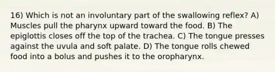 16) Which is not an involuntary part of the swallowing reflex? A) Muscles pull the pharynx upward toward the food. B) The epiglottis closes off the top of the trachea. C) The tongue presses against the uvula and soft palate. D) The tongue rolls chewed food into a bolus and pushes it to the oropharynx.