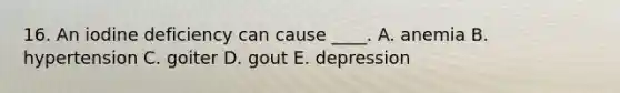 16. An iodine deficiency can cause ____. A. anemia B. hypertension C. goiter D. gout E. depression