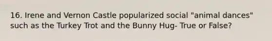 16. Irene and Vernon Castle popularized social "animal dances" such as the Turkey Trot and the Bunny Hug- True or False?