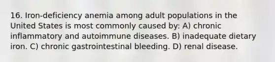 16. Iron-deficiency anemia among adult populations in the United States is most commonly caused by: A) chronic inflammatory and autoimmune diseases. B) inadequate dietary iron. C) chronic gastrointestinal bleeding. D) renal disease.