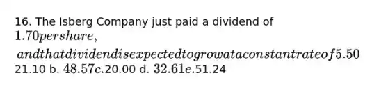 16. The Isberg Company just paid a dividend of 1.70 per share, and that dividend is expected to grow at a constant rate of 5.50% per year in the future. The company's beta is 2.00, the market risk premium is 5.00%, and the risk-free rate is 4.00%. What is the company's current stock price, P0? Do not round intermediate calculations. a.21.10 b. 48.57 c.20.00 d. 32.61 e.51.24