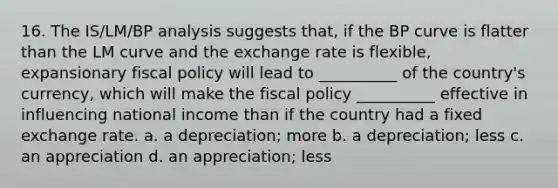 16. The IS/LM/BP analysis suggests that, if the BP curve is flatter than the LM curve and the exchange rate is flexible, expansionary fiscal policy will lead to __________ of the country's currency, which will make the fiscal policy __________ effective in influencing national income than if the country had a fixed exchange rate. a. a depreciation; more b. a depreciation; less c. an appreciation d. an appreciation; less