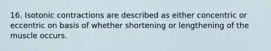 16. Isotonic contractions are described as either concentric or eccentric on basis of whether shortening or lengthening of the muscle occurs.