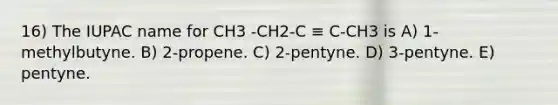 16) The IUPAC name for CH3 -CH2-C ≡ C-CH3 is A) 1-methylbutyne. B) 2-propene. C) 2-pentyne. D) 3-pentyne. E) pentyne.