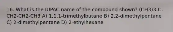 16. What is the IUPAC name of the compound shown? (CH3)3-C-CH2-CH2-CH3 A) 1,1,1-trimethylbutane B) 2,2-dimethylpentane C) 2-dimethylpentane D) 2-ethylhexane