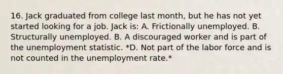 16. Jack graduated from college last month, but he has not yet started looking for a job. Jack is: A. Frictionally unemployed. B. Structurally unemployed. B. A discouraged worker and is part of the unemployment statistic. *D. Not part of the labor force and is not counted in the unemployment rate.*