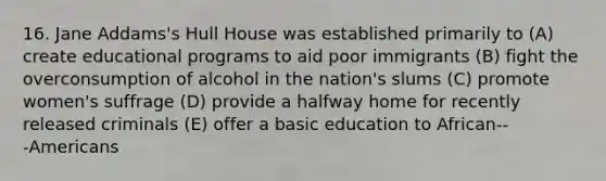 16. Jane Addams's Hull House was established primarily to (A) create educational programs to aid poor immigrants (B) fight the overconsumption of alcohol in the nation's slums (C) promote women's suffrage (D) provide a halfway home for recently released criminals (E) offer a basic education to African-‐‑Americans