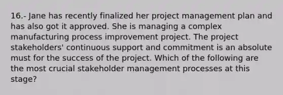 16.- Jane has recently finalized her project management plan and has also got it approved. She is managing a complex manufacturing process improvement project. The project stakeholders' continuous support and commitment is an absolute must for the success of the project. Which of the following are the most crucial stakeholder management processes at this stage?