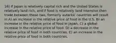 16) If Japan is relatively capital rich and the United States is relatively land rich, and if food is relatively land intensive then trade between these two, formerly autarkic countries will result in A) an increase in the relative price of food in the U.S. B) an increase in the relative price of food in Japan. C) a global increase in the relative price of food. D) a decrease in the relative price of food in both countries. E) an increase in the relative price of food in both countries.