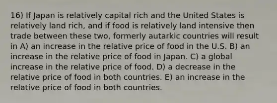 16) If Japan is relatively capital rich and the United States is relatively land rich, and if food is relatively land intensive then trade between these two, formerly autarkic countries will result in A) an increase in the relative price of food in the U.S. B) an increase in the relative price of food in Japan. C) a global increase in the relative price of food. D) a decrease in the relative price of food in both countries. E) an increase in the relative price of food in both countries.