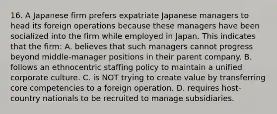 16. A Japanese firm prefers expatriate Japanese managers to head its foreign operations because these managers have been socialized into the firm while employed in Japan. This indicates that the firm: A. believes that such managers cannot progress beyond middle-manager positions in their parent company. B. follows an ethnocentric staffing policy to maintain a unified corporate culture. C. is NOT trying to create value by transferring core competencies to a foreign operation. D. requires host-country nationals to be recruited to manage subsidiaries.