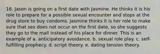 16. Jason is going on a first date with Jasmine. He thinks it is his role to prepare for a possible sexual encounter and stops at the drug store to buy condoms. Jasmine thinks it is her role to make sure that sex does not occur on the first date, so she suggests they go to the mall instead of his place for dinner. This is an example of a. anticipatory avoidance. b. sexual role play. c. self-fulfilling prophecy. d. script theory. e. dating tension theory.