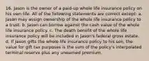 16. Jason is the owner of a paid-up whole life insurance policy on his own life. All of the following statements are correct except: a. Jason may assign ownership of the whole life insurance policy to a trust. b. Jason can borrow against the cash value of the whole life insurance policy. c. The death benefit of the whole life insurance policy will be included in Jason's federal gross estate. d. If Jason gifts the whole life insurance policy to his son, the value for gift tax purposes is the sum of the policy's interpolated terminal reserve plus any unearned premium.