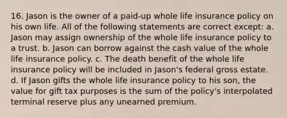 16. Jason is the owner of a paid-up whole life insurance policy on his own life. All of the following statements are correct except: a. Jason may assign ownership of the whole life insurance policy to a trust. b. Jason can borrow against the cash value of the whole life insurance policy. c. The death benefit of the whole life insurance policy will be included in Jason's federal gross estate. d. If Jason gifts the whole life insurance policy to his son, the value for gift tax purposes is the sum of the policy's interpolated terminal reserve plus any unearned premium.