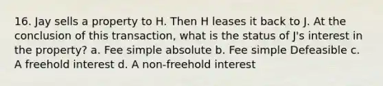 16. Jay sells a property to H. Then H leases it back to J. At the conclusion of this transaction, what is the status of J's interest in the property? a. Fee simple absolute b. Fee simple Defeasible c. A freehold interest d. A non-freehold interest