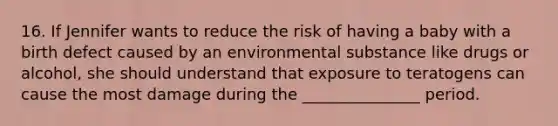 16. If Jennifer wants to reduce the risk of having a baby with a birth defect caused by an environmental substance like drugs or alcohol, she should understand that exposure to teratogens can cause the most damage during the _______________ period.