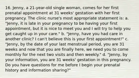 16. Jenny, a 21-year-old single woman, comes for her first prenatal appointment at 31 weeks' gestation with her first pregnancy. The clinic nurse's most appropriate statement is: a. "Jenny, it is late in your pregnancy to be having your first appointment, but it is nice to meet you and I will try to help you get caught up in your care." b. "Jenny, have you had care in another clinic? I can't believe this is your first appointment!" c. "Jenny, by the date of your last menstrual period, you are 31 weeks and now that you are finally here, we need you to come monthly for the next two visits and then weekly." d. "Jenny, by your information, you are 31 weeks' gestation in this pregnancy. Do you have questions for me before I begin your prenatal history and information sharing?"