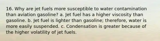 16. Why are jet fuels more susceptible to water contamination than aviation gasoline? a. Jet fuel has a higher viscosity than gasoline. b. Jet fuel is lighter than gasoline; therefore, water is more easily suspended. c. Condensation is greater because of the higher volatility of jet fuels.