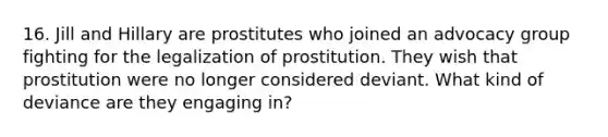 16. Jill and Hillary are prostitutes who joined an advocacy group fighting for the legalization of prostitution. They wish that prostitution were no longer considered deviant. What kind of deviance are they engaging in?