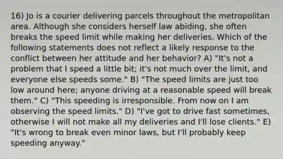 16) Jo is a courier delivering parcels throughout the metropolitan area. Although she considers herself law abiding, she often breaks the speed limit while making her deliveries. Which of the following statements does not reflect a likely response to the conflict between her attitude and her behavior? A) "It's not a problem that I speed a little bit; it's not much over the limit, and everyone else speeds some." B) "The speed limits are just too low around here; anyone driving at a reasonable speed will break them." C) "This speeding is irresponsible. From now on I am observing the speed limits." D) "I've got to drive fast sometimes, otherwise I will not make all my deliveries and I'll lose clients." E) "It's wrong to break even minor laws, but I'll probably keep speeding anyway."