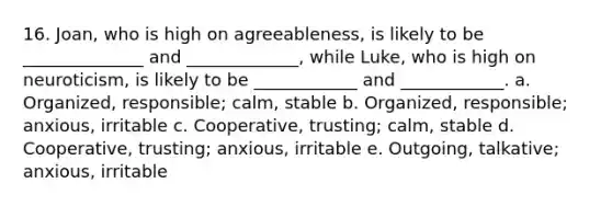 16. Joan, who is high on agreeableness, is likely to be ______________ and _____________, while Luke, who is high on neuroticism, is likely to be ____________ and ____________. a. Organized, responsible; calm, stable b. Organized, responsible; anxious, irritable c. Cooperative, trusting; calm, stable d. Cooperative, trusting; anxious, irritable e. Outgoing, talkative; anxious, irritable