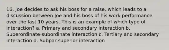 16. Joe decides to ask his boss for a raise, which leads to a discussion between Joe and his boss of his work performance over the last 10 years. This is an example of which type of interaction? a. Primary and secondary interaction b. Superordinate-subordinate interaction c. Tertiary and secondary interaction d. Subpar-superior interaction