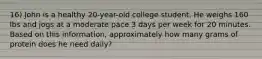 16) John is a healthy 20-year-old college student. He weighs 160 lbs and jogs at a moderate pace 3 days per week for 20 minutes. Based on this information, approximately how many grams of protein does he need daily?