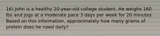 16) John is a healthy 20-year-old college student. He weighs 160 lbs and jogs at a moderate pace 3 days per week for 20 minutes. Based on this information, approximately how many grams of protein does he need daily?