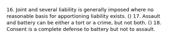 16. Joint and several liability is generally imposed where no reasonable basis for apportioning liability exists. () 17. Assault and battery can be either a tort or a crime, but not both. () 18. Consent is a complete defense to battery but not to assault.