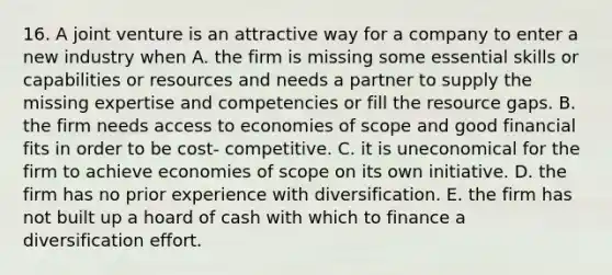 16. A joint venture is an attractive way for a company to enter a new industry when A. the firm is missing some essential skills or capabilities or resources and needs a partner to supply the missing expertise and competencies or fill the resource gaps. B. the firm needs access to economies of scope and good financial fits in order to be cost- competitive. C. it is uneconomical for the firm to achieve economies of scope on its own initiative. D. the firm has no prior experience with diversification. E. the firm has not built up a hoard of cash with which to finance a diversification effort.