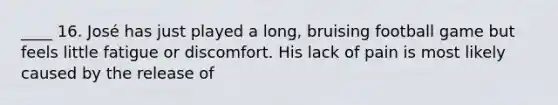 ____ 16. José has just played a long, bruising football game but feels little fatigue or discomfort. His lack of pain is most likely caused by the release of